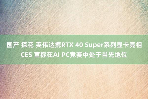 国产 探花 英伟达携RTX 40 Super系列显卡亮相CES 宣称在AI PC竞赛中处于当先地位