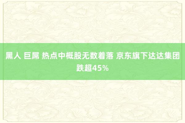黑人 巨屌 热点中概股无数着落 京东旗下达达集团跌超45%