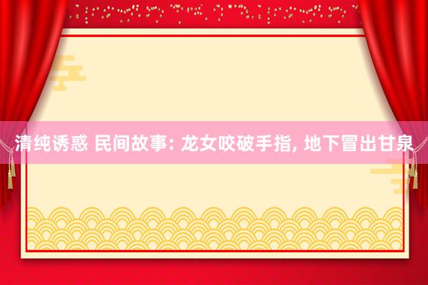 清纯诱惑 民间故事: 龙女咬破手指， 地下冒出甘泉