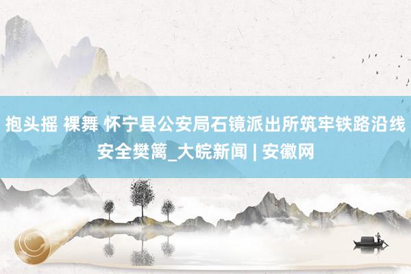抱头摇 裸舞 怀宁县公安局石镜派出所筑牢铁路沿线安全樊篱_大皖新闻 | 安徽网
