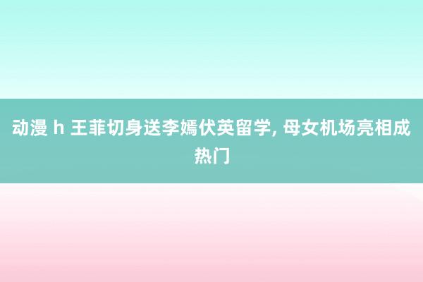 动漫 h 王菲切身送李嫣伏英留学， 母女机场亮相成热门