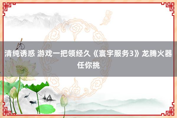 清纯诱惑 游戏一把领经久《寰宇服务3》龙腾火器任你挑