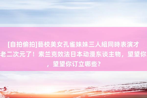[自拍偷拍]藝校美女孔雀妹妹三人組同時表演才藝 🤩老二次元了！索兰克效法日本动漫东谈主物，望望你订立哪些？