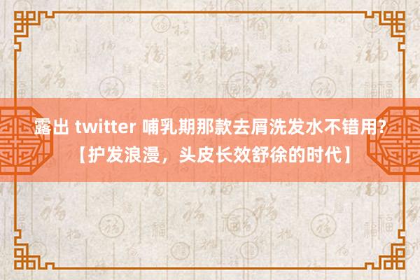 露出 twitter 哺乳期那款去屑洗发水不错用?【护发浪漫，头皮长效舒徐的时代】