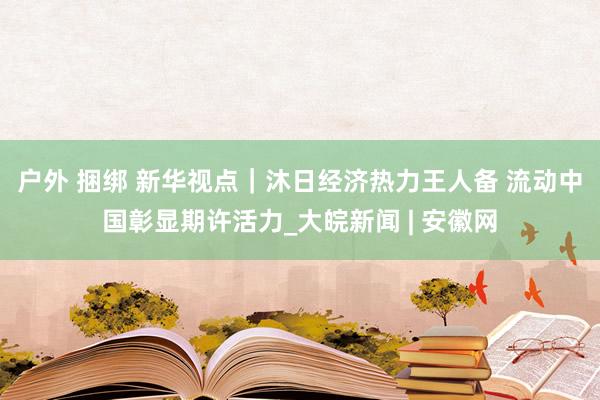 户外 捆绑 新华视点｜沐日经济热力王人备 流动中国彰显期许活力_大皖新闻 | 安徽网