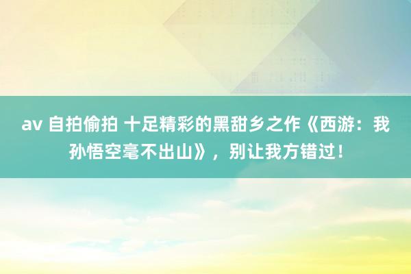 av 自拍偷拍 十足精彩的黑甜乡之作《西游：我孙悟空毫不出山》，别让我方错过！