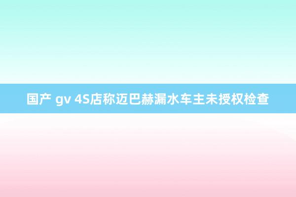 国产 gv 4S店称迈巴赫漏水车主未授权检查