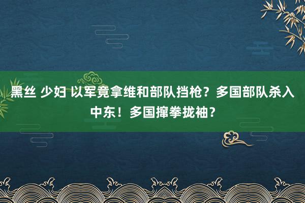 黑丝 少妇 以军竟拿维和部队挡枪？多国部队杀入中东！多国撺拳拢袖？