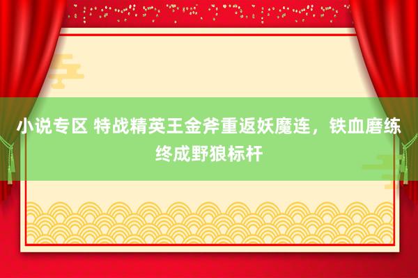 小说专区 特战精英王金斧重返妖魔连，铁血磨练终成野狼标杆