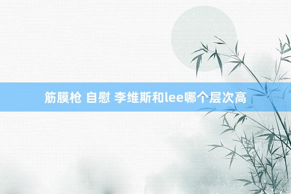 筋膜枪 自慰 李维斯和lee哪个层次高
