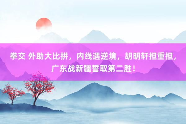 拳交 外助大比拼，内线遇逆境，胡明轩担重担，广东战新疆誓取第二胜！