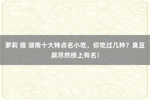 萝莉 操 湖南十大特点名小吃，你吃过几种？臭豆腐尽然榜上有名！