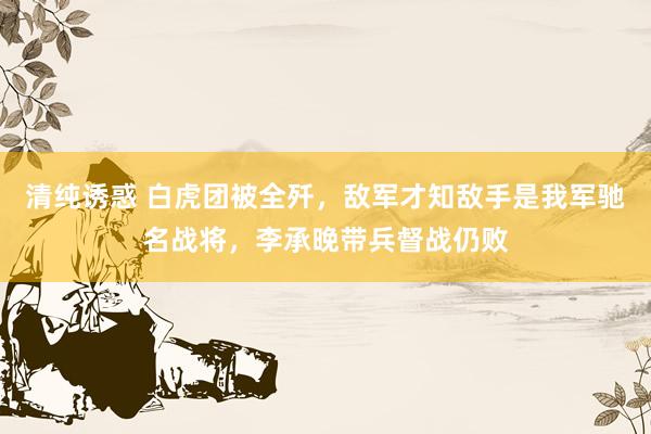 清纯诱惑 白虎团被全歼，敌军才知敌手是我军驰名战将，李承晚带兵督战仍败