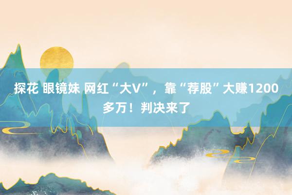 探花 眼镜妹 网红“大V”，靠“荐股”大赚1200多万！判决来了