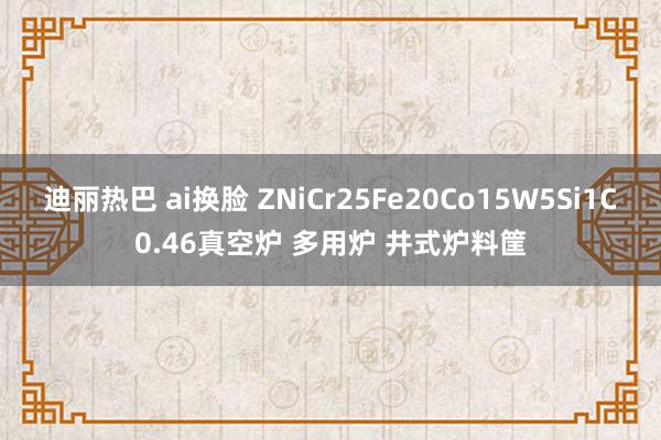 迪丽热巴 ai换脸 ZNiCr25Fe20Co15W5Si1C0.46真空炉 多用炉 井式炉料筐