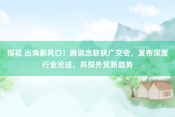 探花 出海新风口！腾说念联袂广交会，发布深度行业论述，共探外贸新趋势
