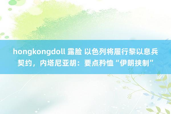 hongkongdoll 露脸 以色列将履行黎以息兵契约，内塔尼亚胡：要点矜恤“伊朗挟制”
