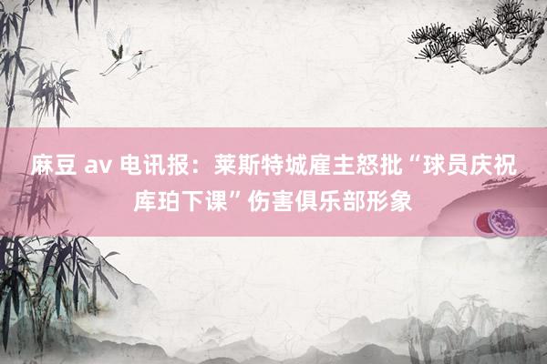 麻豆 av 电讯报：莱斯特城雇主怒批“球员庆祝库珀下课”伤害俱乐部形象