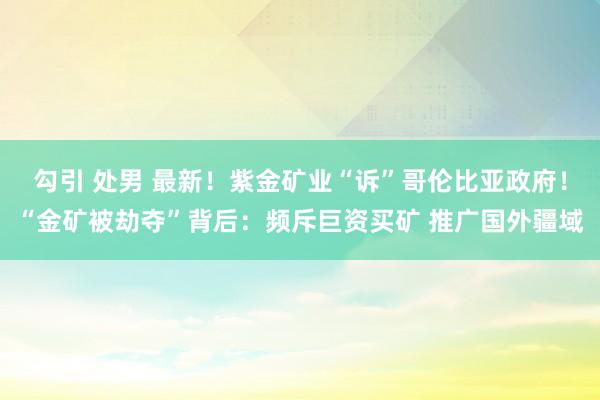 勾引 处男 最新！紫金矿业“诉”哥伦比亚政府！“金矿被劫夺”背后：频斥巨资买矿 推广国外疆域