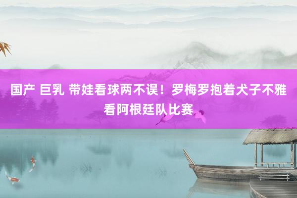 国产 巨乳 带娃看球两不误！罗梅罗抱着犬子不雅看阿根廷队比赛