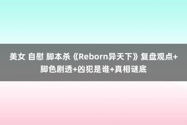 美女 自慰 脚本杀《Reborn异天下》复盘观点+脚色剧透+凶犯是谁+真相谜底
