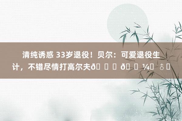 清纯诱惑 33岁退役！贝尔：可爱退役生计，不错尽情打高尔夫🏌🏼‍♂️