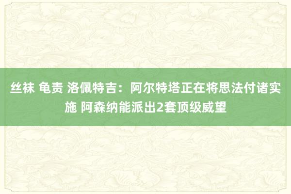 丝袜 龟责 洛佩特吉：阿尔特塔正在将思法付诸实施 阿森纳能派出2套顶级威望
