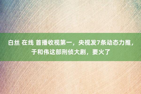 白丝 在线 首播收视第一，央视发7条动态力推，于和伟这部刑侦大剧，要火了