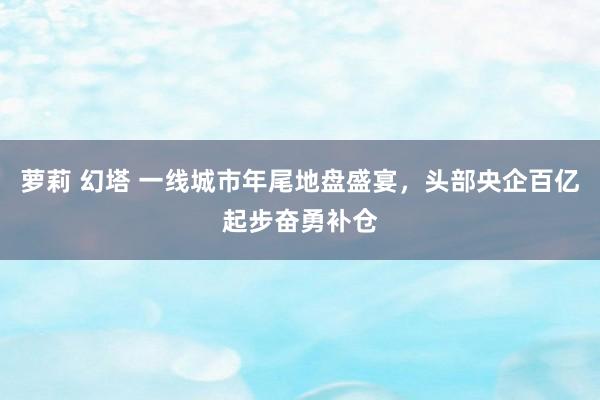 萝莉 幻塔 一线城市年尾地盘盛宴，头部央企百亿起步奋勇补仓