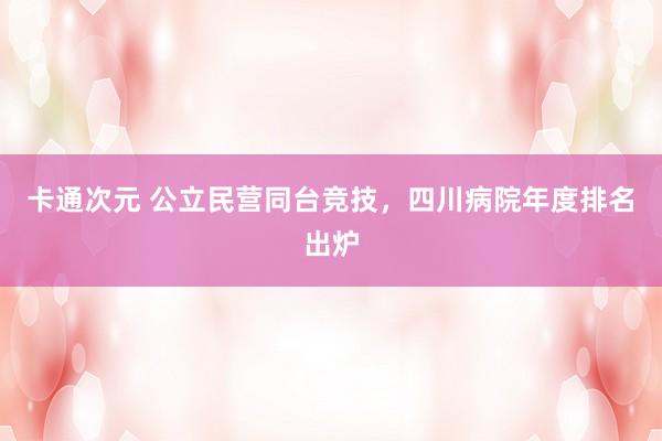 卡通次元 公立民营同台竞技，四川病院年度排名出炉