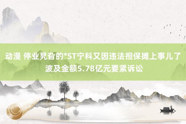 动漫 停业旯旮的*ST宁科又因违法担保摊上事儿了 波及金额5.78亿元要紧诉讼