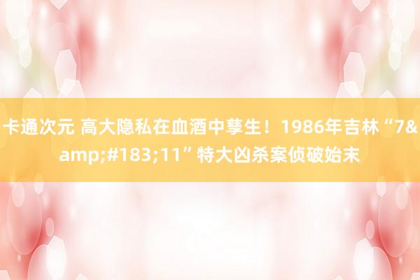 卡通次元 高大隐私在血酒中孳生！1986年吉林“7&#183;11”特大凶杀案侦破始末