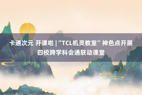 卡通次元 开课啦 |“TCL机灵教室”神色点开展四校跨学科会通联动课堂