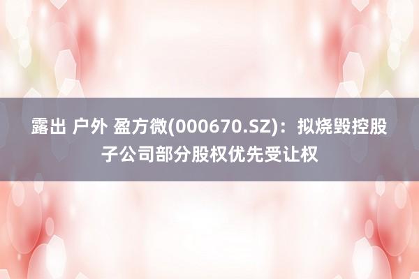 露出 户外 盈方微(000670.SZ)：拟烧毁控股子公司部分股权优先受让权