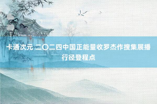 卡通次元 二〇二四中国正能量收罗杰作搜集展播行径登程点