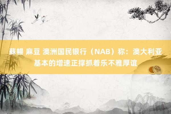 蘇暢 麻豆 澳洲国民银行（NAB）称：澳大利亚基本的增速正撑抓着乐不雅厚谊