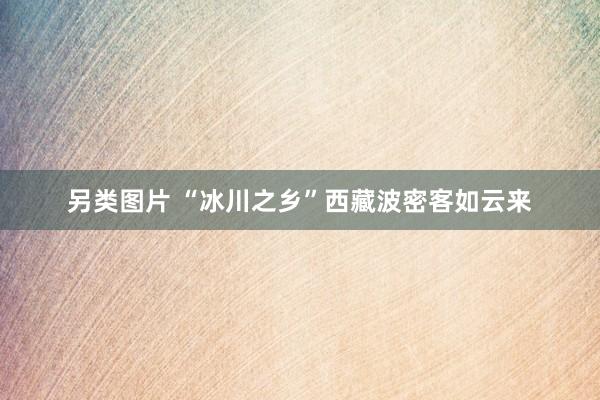 另类图片 “冰川之乡”西藏波密客如云来