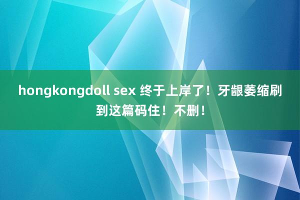 hongkongdoll sex 终于上岸了！牙龈萎缩刷到这篇码住！不删！