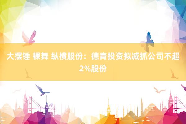 大摆锤 裸舞 纵横股份：德青投资拟减抓公司不超2%股份