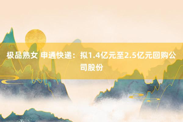 极品熟女 申通快递：拟1.4亿元至2.5亿元回购公司股份