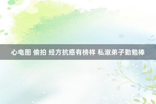 心电图 偷拍 经方抗癌有榜样 私淑弟子勤勉棒