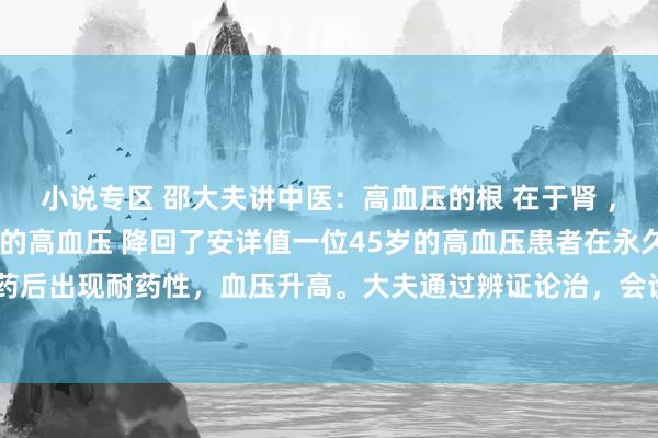 小说专区 邵大夫讲中医：高血压的根 在于肾 ，我用金匮肾气汤 将患者的高血压 降回了安详值一位45岁的高血压患者在永久服用降压药后出现耐药性，血压升高。大夫通过辨证论治，会诊为脾肾阳虚型高血压，给与金匮肾...