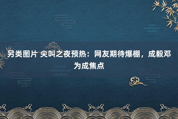 另类图片 尖叫之夜预热：网友期待爆棚，成毅邓为成焦点