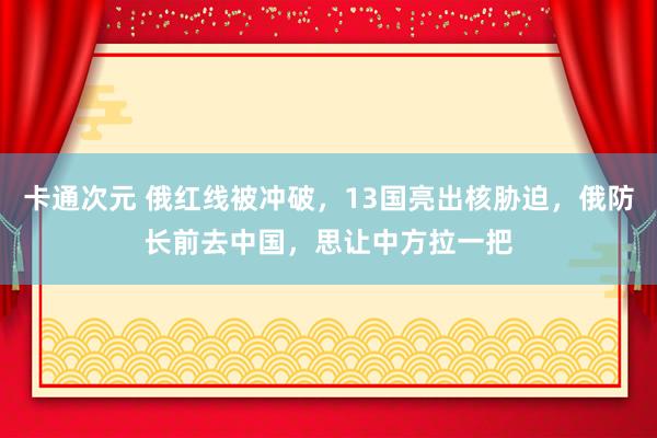 卡通次元 俄红线被冲破，13国亮出核胁迫，俄防长前去中国，思让中方拉一把