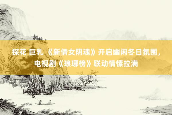 探花 巨乳 《新倩女阴魂》开启幽闲冬日氛围，电视剧《琅琊榜》联动情愫拉满