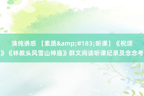 清纯诱惑 【素质&#183;听课】《祝颂》《林教头风雪山神庙》群文阅读听课纪录及念念考
