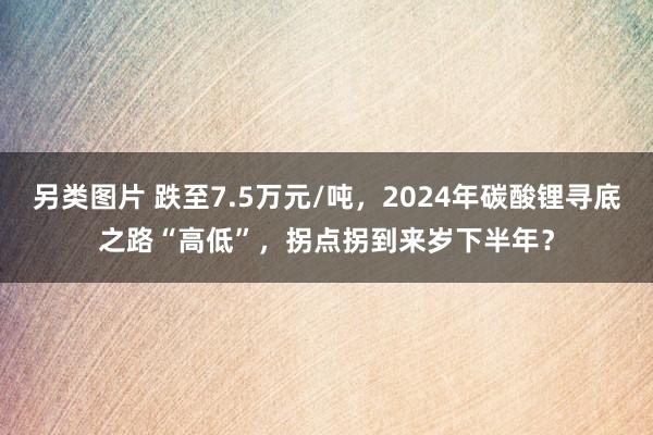 另类图片 跌至7.5万元/吨，2024年碳酸锂寻底之路“高低”，拐点拐到来岁下半年？