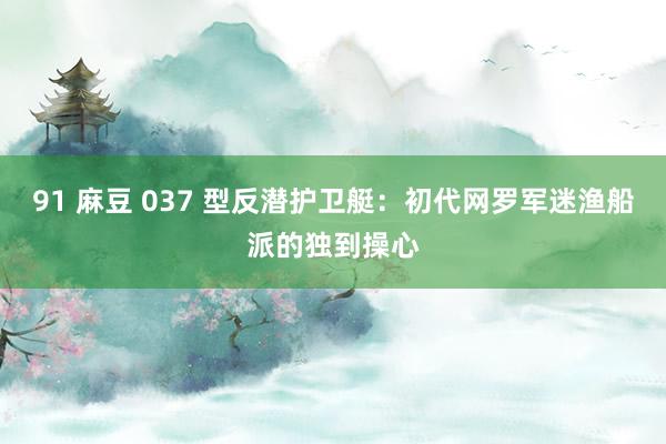 91 麻豆 037 型反潜护卫艇：初代网罗军迷渔船派的独到操心
