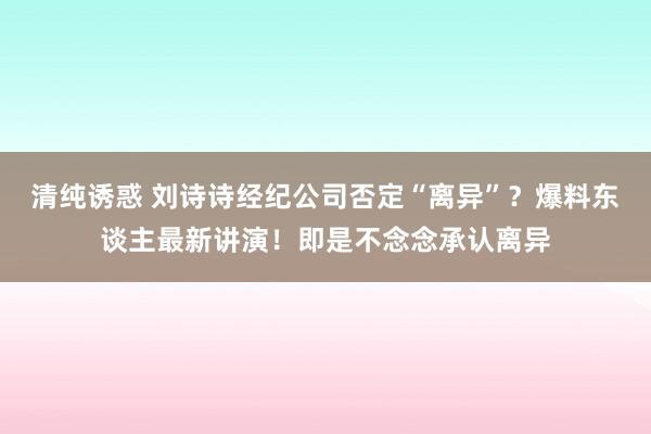 清纯诱惑 刘诗诗经纪公司否定“离异”？爆料东谈主最新讲演！即是不念念承认离异