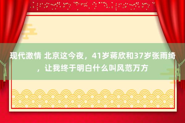 现代激情 北京这今夜，41岁蒋欣和37岁张雨绮，让我终于明白什么叫风范万方